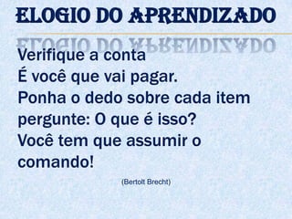 Verifique a conta
É você que vai pagar.
Ponha o dedo sobre cada item
pergunte: O que é isso?
Você tem que assumir o
comando!
(Bertolt Brecht)
Elogio do aprendizado
 