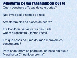 PERGUNTAS DE UM TRABALAHDOR QUE LÊ
Quem construiu a Tebas de sete portas?
Nos livros estão nomes de reis:
Arrastaram eles os blocos de pedra?
E a Babilônia várias vezes destruída
Quem a reconstruiu tantas vezes?
Em que casas da Lima dourada moravam os
construtores?
Para onde foram os pedreiros, na noite em que a
Muralha da China ficou pronta?
 
