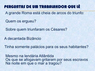 PERGUNTAS DE UM TRABALAHDOR QUE LÊ
A grande Roma está cheia de arcos do triunfo:
Quem os ergueu?
Sobre quem triunfaram os Césares?
A decantada Bizâncio
Tinha somente palácios para os seus habitantes?
Mesmo na lendária Atlântida
Os que se afogavam gritaram por seus escravos
Na noite em que o mar a tragou?
 