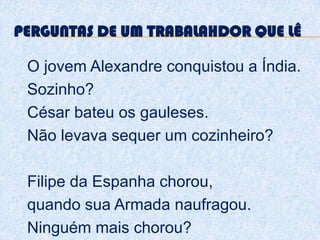 PERGUNTAS DE UM TRABALAHDOR QUE LÊ
O jovem Alexandre conquistou a Índia.
Sozinho?
César bateu os gauleses.
Não levava sequer um cozinheiro?
Filipe da Espanha chorou,
quando sua Armada naufragou.
Ninguém mais chorou?
 