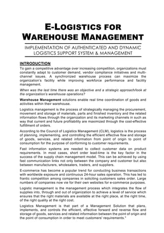 E-LOGISTICS FOR
 WAREHOUSE MANAGEMENT
   IMPLEMENTATION OF AUTHENTICATED AND DYNAMIC
      LOGISTICS SUPPORT SYSTEM & MANAGEMENT

INTRODUCTION
To gain a competitive advantage over increasing competition, organizations must
constantly adapt to customer demand, vendor compliance initiatives and multi-
channel issues. A synchronized warehouse process can maximize the
organization’s facility while improving workforce performance and facility
management.
When was the last time there was an objective and a strategic approach/look at
the organization’s warehouse operations?
Warehouse Management solutions enable real time coordination of goods and
activities within their warehouse.
Logistics management is the process of strategically managing the procurement,
movement and storage of materials, parts and finished inventory and the related
information flows through the organization and its marketing channels in such as
way that current and future profitability are maximized through the cost-effective
fulfillment of orders.
According to the Council of Logistics Management (CLM), logistics is the process
of planning, implementing, and controlling the efficient effective flow and storage
of goods, services, and related information from point of origin to point of
consumption for the purpose of conforming to customer requirements.
Fast information systems are needed to collect customer data on product
requirements. In most cases, short order lead-time is the key factor in the
success of the supply chain management model. This can be achieved by using
fast communication links not only between the company and customer but also
between manufacturers, wholesalers, traders, and suppliers.
E-commerce has become a popular trend for conducting business transactions
with worldwide exposure and continuous 24-hour sales operation. This has led to
frantic competition among companies in soliciting customers sales order. Large
numbers of companies now vie for their own websites for e-commerce purposes.
Logistic management is the management process which integrates the flow of
supplies into, through and out of organization to achieve a level of service which
ensures that the right materials are available at the right place, at the right time,
of the right quality at the right cost.
Logistics Management is that part of a Management Solution that plans,
implements, and controls the efficient, effective forward and reverse flow and
storage of goods, services and related information between the point of origin and
the point of consumption in order to meet customers' requirements."
 
