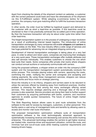 Apart from checking the details of the shipment content on websites, a customer
with the correct password could track and trace the whereabouts of his shipment
via this E-Fullfillment system. While adopting e-commerce tactics for sales
practice, the company must give matching effort to fulfill the business transaction
operation.
In other words, the order must be fulfilled by logistical support and delivered to
the customer with as short a lead-time as possible. If this lead-time could be
shortened to then it has practically achieved the so-called just-in-time operation.
By then the business transaction will only be about order cycle time rather than
order lead-time.
The freight transportation system is in the process of undergoing a major revolution
as a result of proliferating Internet based logistics. The introduction of online
transportation exchanges by many companies will enable shippers and carriers to
interact widely on the Web. This new industry offers a wide range of services and
has huge potential for advancing into an integrated shipping community.
Development of Internet transportation exchanges is taking place at a very fast
pace. In order to attract and retain users, companies are improving their strategies
at a very quick pace. These transportation exchanges offer multiple attributes and
also sell services individually. This enables customers to choose the one which
best suits their needs. Some companies offer private chat rooms where shippers
can conduct annual auctions or exclusively communicate with carriers.
Using the proposed software, a shipper enters an order into the company’s ERP
system and the transportation management system automatically conducts the
entire process. This includes placing orders with carriers, approving the costs,
confirming the order, notifying the carrier and consignee and accepting and
making payments. By using these management services, shippers can reduce
clerical works and focus more on strategic planning.
Since the industry is in its infancy, shippers and carriers seem to be reluctant to
utilize the services offered by breaking away from traditional practices. Another
problem is choosing the best among the many exchanges offering varied
services. This requires strategic planning and a thorough idea of the entire
process is also essential. Service providers are doing their best to further support
their customers by acquiring partnerships with banks, customs, and insurance
agencies to enable quicker transactions. The future of online freight market
seems bright.
The Web Reporting feature allows users to post route schedules from the
software to the web for access by managers, customers, or other personnel. This
facility opens a vast array of management tools and benefits by allowing users to
access and monitor vital route information.
The proposed transportation optimization software suite of transportation
optimization software is the most technologically advanced approach to
systematically increasing revenue and decreasing cost across the entire trucking
enterprise. This advanced technology enables the carriers to get higher revenue
per loaded mile, maximize driver and equipment utilization, control the route, and
minimize fuel and out-of-route costs while meeting customer requirements and
keeping drivers happy.
 
