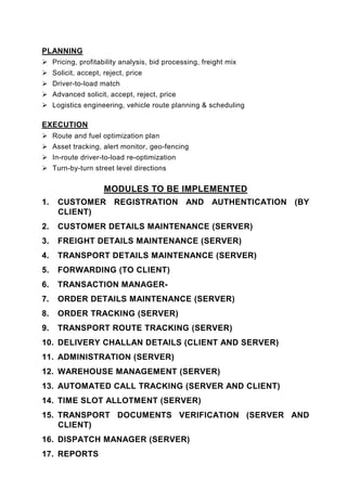 PLANNING
     Pricing, profitability analysis, bid processing, freight mix
     Solicit, accept, reject, price
     Driver-to-load match
     Advanced solicit, accept, reject, price
     Logistics engineering, vehicle route planning & scheduling

EXECUTION
     Route and fuel optimization plan
     Asset tracking, alert monitor, geo-fencing
     In-route driver-to-load re-optimization
     Turn-by-turn street level directions


                      MODULES TO BE IMPLEMENTED
1.    CUSTOMER REGISTRATION AND AUTHENTICATION (BY
      CLIENT)
2.    CUSTOMER DETAILS MAINTENANCE (SERVER)
3.    FREIGHT DETAILS MAINTENANCE (SERVER)
4.    TRANSPORT DETAILS MAINTENANCE (SERVER)
5.    FORWARDING (TO CLIENT)
6.    TRANSACTION MANAGER-
7.    ORDER DETAILS MAINTENANCE (SERVER)
8.    ORDER TRACKING (SERVER)
9.    TRANSPORT ROUTE TRACKING (SERVER)
10. DELIVERY CHALLAN DETAILS (CLIENT AND SERVER)
11. ADMINISTRATION (SERVER)
12. WAREHOUSE MANAGEMENT (SERVER)
13. AUTOMATED CALL TRACKING (SERVER AND CLIENT)
14. TIME SLOT ALLOTMENT (SERVER)
15. TRANSPORT DOCUMENTS VERIFICATION (SERVER AND
    CLIENT)
16. DISPATCH MANAGER (SERVER)
17. REPORTS
 