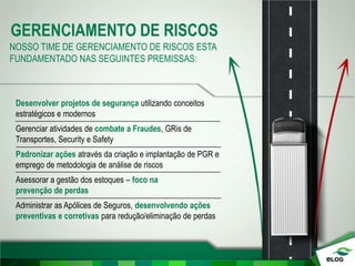 GERENCIAMENTO DE RISCOS
NOSSO TIME DE GERENCIAMENTO DE RISCOS ESTA
FUNDAMENTADO NAS SEGUINTES PREMISSAS:
Desenvolver projetos de segurança utilizando conceitos
estratégicos e modernos
Gerenciar atividades de combate a Fraudes, GRis de
Transportes, Security e Safety
Padronizar ações através da criação e implantação de PGR e
emprego de metodologia de análise de riscos
Asessorar a gestão dos estoques – foco na
prevenção de perdas
Administrar as Apólices de Seguros, desenvolvendo ações
preventivas e corretivas para redução/eliminação de perdas
 