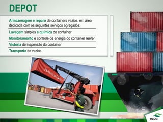 DEPOT
Armazenagem e reparo de containers vazios, em área
dedicada com os seguintes serviços agregados:
Lavagem simples e química do container
Monitoramento e controle de energia do container reefer
Vistoria de inspensão do container
Transporte de vazios
 