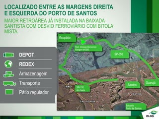 Ecopátio
SP-150
Anchieta
Santos
Guarujá
Estuario
Porto de Santos
SP-055
Rod. Cònego Domenico
Rangoni km263
LOCALIZADO ENTRE AS MARGENS DIREITA
E ESQUERDA DO PORTO DE SANTOS
MAIOR RETROÁREA JÁ INSTALADA NA BAIXADA
SANTISTA COM DESVIO FERROVIÁRIO COM BITOLA
MISTA.
DEPOT
REDEX
Armazenagem
Transporte
Pátio regulador
 