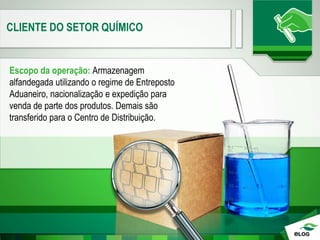 CLIENTE DO SETOR QUÍMICO
Escopo da operação: Armazenagem
alfandegada utilizando o regime de Entreposto
Aduaneiro, nacionalização e expedição para
venda de parte dos produtos. Demais são
transferido para o Centro de Distribuição.
 