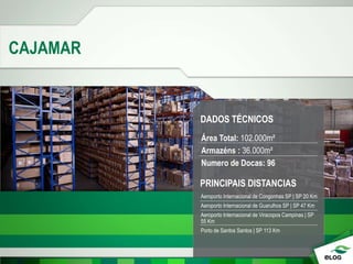 CAJAMAR
DADOS TÉCNICOS
Área Total: 102.000m²
Armazéns : 36.000m²
Numero de Docas: 96
PRINCIPAIS DISTANCIAS
Aeroporto Internacional de Congonhas SP | SP 20 Km
Aeroporto Internacional de Guarulhos SP | SP 47 Km
Aeroporto Internacional de Viracopos Campinas | SP
55 Km
Porto de Santos Santos | SP 113 Km
 