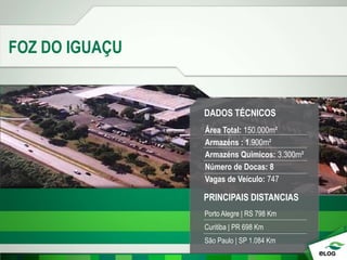 FOZ DO IGUAÇU
DADOS TÉCNICOS
Área Total: 150.000m²
Armazéns : 1.900m²
Armazéns Quimicos: 3.300m²
Número de Docas: 8
Vagas de Veículo: 747
PRINCIPAIS DISTANCIAS
Porto Alegre | RS 798 Km
Curitiba | PR 698 Km
São Paulo | SP 1.084 Km
 