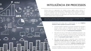 Apresentamos três passos para a implementação de uma inteligência
baseada em dados na gestão de processos de negócio:
1. O primeiro desafio é identificar os principais indicadores da operação e
torná-los visíveis a partir de dashboards executivos. Em seguida, o
desafio se torna perenizar as rotinas de dados necessárias para a
manutenção de uma lógica de monitoramento do desempenho.
2. Não adianta ter todas as informações em dashboards atualizados e não
praticar o uso dos dados para a tomada de decisão. Precisamos extrair
o suco desta fruta. A aplicação de técnicas de análise de dados com
objetivo de apurar ganhos e gerar insights é fundamental.
3. Não basta olhar para dentro. É importante evoluir mecanismos de
tratamento de dados advindos do meio externo: pesquisas setoriais,
relatórios de concorrentes, banco de práticas, entre outros. Isso se
torna fundamental para estabelecer referências competitivas (best in
class) em operações no intuito de promover saltos de transformação.
O avanço tecnológico nos leva a crer que o business analytics veio para ficar.
Encaramos o desafio de conectá-lo à discussão de processos de negócio.
Estamos imersos em organizações com múltiplos serviços, regiões, canais e clientes. O
avanço da tecnologia da informação permitiu a digitalização de muitos processos de negócio
a partir de diferentes tipos de ferramentas. Um reflexo desta realidade é a grande
quantidade de sistemas existentes nas organizações, que muitas vezes não conversam entre
si. Nesse contexto, temos o seguinte desafio:
Como reunir os indicadores essenciais para a tomada de decisões em operações numa visão
executiva, baseada em informações reais, acessíveis e atualizadas?
 