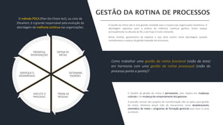 O desafio da gestão da rotina é permanente, pois implica em mudanças
culturais e de mudança de comportamento dos gestores.
A pressão comum dos projetos de transformação não se aplica para gestão
da rotina. Devemos lançar mão de mecanismos como desdobramento
sistemático de metas e programas de formação gerencial para fazer a coisa
acontecer.
A Gestão da rotina não é uma grande novidade para a maioria das organizações brasileiras. A
abordagem japonesa para a prática da melhoria contínua ganhou muito espaço
principalmente na década de 90, e até hoje é muito relevante.
Nesse sentido, gostaríamos de explorar o que deve evoluir nesta abordagem quando
consideramos o avanço da gestão baseada em processos.
Como trabalhar uma gestão da rotina funcional (visão da área)
em harmonia com uma gestão da rotina processual (visão do
processo ponta a ponta)?
DEFINA AS
METAS
DETERMINE
PADRÕES
TREINE AS
PESSOAS
EXECUTE O
PROCESSO
VERIFIQUE O
DESEMPENHO
PROMOVA
INTERVENÇÕES
O método PDCA (Plan-Do-Check-Act), ou ciclo de
Shewhart, é o grande responsável pela evolução da
abordagem de melhoria contínua nas organizações.
 