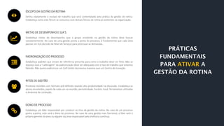 ESCOPO DA GESTÃO DA ROTINA
Defina exatamente o escopo de trabalho que será contemplado pela prática da gestão de rotina.
Estabeleça como este fórum se comunica com demais fóruns de rotina já existentes na organização.
METAS DE DESEMPENHO E SLA’S
Estabeleça metas de desempenho que o grupo envolvido na gestão da rotina deve buscar
constantemente. No caso de uma gestão ponta a ponta do processo, é fundamental que cada área
pactue um SLA (Acordo de Nível de Serviço) para processar as demandas.
PADRONIZAÇÃO DO PROCESSO
Estabeleça padrões que sirvam de referência prescrita para como o trabalho deve ser feito. Não se
esqueça que a “calibragem” da padronização deve ser adequada com o tipo de trabalho que estamos
falando. Não queira padronizar um Call Center da mesma maneira que um Centro de Inovação.
RITOS DE GESTÃO
Promova reuniões com formato pré-definido visando alta produtividade na discussão. Estabeleça os
atores envolvidos, papéis de cada um na reunião, periodicidade, horário, local, ferramentas utilizadas
e dinâmica de condução.
DONO DE PROCESSO
Estabeleça um líder responsável por conduzir os ritos de gestão da rotina. No caso de um processo
ponta a ponta, este será o dono do processo. No caso de uma gestão mais funcional, o líder será o
próprio gerente da área ou alguém da área responsável pela melhoria contínua.
 