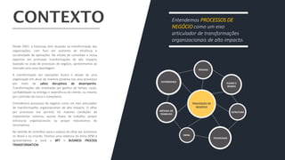 Desde 2007, a EloGroup vem atuando na transformação das
organizações, com foco em aumento de eficiência e
lucratividade de operações. No intuito de consolidar a nossa
expertise em promover transformações de alto impacto
baseada na visão de processos de negócio, apresentamos ao
mercado esta nova abordagem.
A transformação em operações ilustra o desejo de uma
organização em atuar de maneira proativa nos seus processos
por meio de saltos disruptivos de desempenho.
Transformações são orientadas por ganhos de tempo, custo,
confiabilidade na entrega e experiência do cliente, ou mesmo
por controles de riscos e compliance.
Entendemos processos de negócio como um eixo articulador
de transformações organizacionais de alto impacto. O olhar
por processos nos permite ter maiores condições de
implementar sistemas, ajustar fluxos de trabalho, propor
estruturas organizacionais ou propor mecanismos de
recompensa.
No sentido de contribuir para o avanço do olhar por processos
no Brasil e no mundo, fizemos uma releitura do tema BPM e
apresentamos a você o BPT – BUSINESS PROCESS
TRANSFORMATION.
Entendemos PROCESSOS DE
NEGÓCIO como um eixo
articulador de transformações
organizacionais de alto impacto.
 
