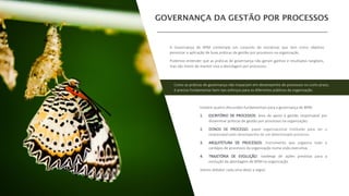 Existem quatro discussões fundamentais para a governança de BPM:
1. ESCRITÓRIO DE PROCESSOS: área de apoio à gestão responsável por
disseminar práticas de gestão por processos na organização;
2. DONOS DE PROCESSO: papel organizacional instituído para ser o
responsável pelo desempenho de um determinado processo;
3. ARQUITETURA DE PROCESSOS: instrumento que organiza todo o
cardápio de processos da organização numa visão executiva.
4. TRAJETÓRIA DE EVOLUÇÃO: roadmap de ações previstas para a
evolução da abordagem de BPM na organização.
Vamos debater cada uma delas a seguir.
A Governança de BPM contempla um conjunto de iniciativas que tem como objetivo
perenizar a aplicação de boas práticas de gestão por processos na organização.
Podemos entender que as práticas de governança não geram ganhos e resultados tangíveis,
mas são meios de manter viva a abordagem por processos.
Como as práticas de governança não impactam em desempenho de processos no curto prazo,
é preciso fundamentar bem tais esforços para os diferentes públicos da organização.
 