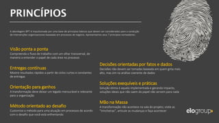 Visão ponta a ponta
Compreenda o fluxo de trabalho com um olhar transversal, de
maneira a entender o papel de cada área no processo
Entregas contínuas
Mostre resultados rápidos a partir de ciclos curtos e constantes
de entregas
Orientação para ganhos
A transformação deve deixar um legado mensurável e relevante
para a organização
Método orientado ao desafio
Customize o método para uma atuação em processos de acordo
com o desafio que você está enfrentando
A abordagem BPT é impulsionada por uma base de princípios básicos que devem ser considerados para a condução
de intervenções organizacionais baseadas em processos de negócio. Apresentamos seus 7 princípios norteadores:
Decisões orientadas por fatos e dados
Decisões não devem ser tomadas baseada em quem grita mais
alto, mas sim na análise coerente de dados
Soluções exequíveis e práticas
Solução ótima é aquela implementada e gerando impacto,
soluções ideais que não saem do papel não servem para nada
Mão na Massa
A transformação não acontece na sala do projeto; visite as
“trincheiras”, articule as mudanças e faça acontecer
 