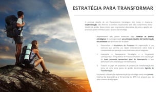 Apresentamos três passos essenciais para conectar os anseios
estratégicos de sua organização aos principais desafios de transformação
em processos que precisam sair do papel:
1. Desenvolver a Arquitetura de Processos da organização é um
exercício que permite um rápido entendimento sobre toda a
complexidade da operação numa visão executiva e integrada.
2. Interpretar o Planejamento Estratégico e o Orçamento
contrapondo-o à Arquitetura de Processos habilita uma visualização
de quais processos apresentam gaps de desempenho e que
demandam uma intervenção transformadora.
3. Traduzir os gaps em propostas de projetos de transformação em
torno de uma única pauta de gestão denominada Agenda de
Transformação.
Encaramos o desafio da implementação da estratégia como uma jornada.
Usufrua das boas práticas e ferramentas do BPT e se prepare para os
altos e baixos desta viagem.
O principal desafio de um Planejamento Estratégico tem nome, e chama-se
implementação. São diversos os motivos responsáveis pelo não cumprimento deste
desafio de gestão. Nosso intuito aqui é apresentar alternativas de como a gestão por
processos pode contribuir para o alcance da estratégia.
 
