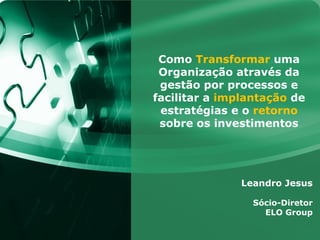 Como Transformar uma
 Organização através da
 gestão por processos e
facilitar a implantação de
 estratégias e o retorno
 sobre os investimentos




               Leandro Jesus

                 Sócio-Diretor
                   ELO Group
 