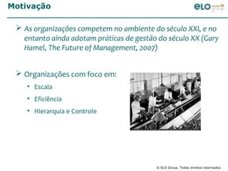 Motivação

  As organizações competem no ambiente do século XXI, e no
   entanto ainda adotam práticas de gestão do século XX (Gary
   Hamel, The Future of Management, 2007)


  Organizações com foco em:
    • Escala
    • Eficiência
    • Hierarquia e Controle




                                          © ELO Group. Todos direitos reservados
 