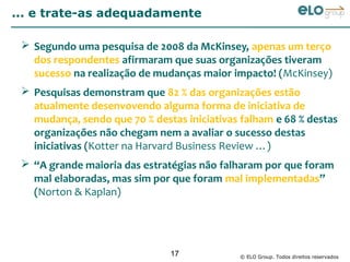 ... e trate-as adequadamente

  Segundo uma pesquisa de 2008 da McKinsey, apenas um terço
   dos respondentes afirmaram que suas organizações tiveram
   sucesso na realização de mudanças maior impacto! (McKinsey)
  Pesquisas demonstram que 82 % das organizações estão
   atualmente desenvovendo alguma forma de iniciativa de
   mudança, sendo que 70 % destas iniciativas falham e 68 % destas
   organizações não chegam nem a avaliar o sucesso destas
   iniciativas (Kotter na Harvard Business Review …)
  “A grande maioria das estratégias não falharam por que foram
   mal elaboradas, mas sim por que foram mal implementadas”
   (Norton & Kaplan)




                               17            © ELO Group. Todos direitos reservados
 
