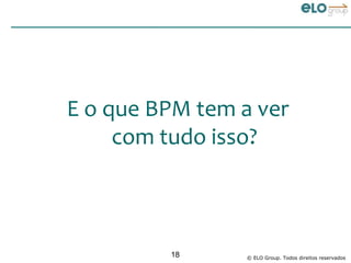E o que BPM tem a ver
     com tudo isso?



         18      © ELO Group. Todos direitos reservados
 