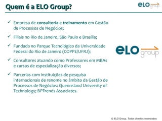 Quem é a ELO Group?

 Empresa de consultoria e treinamento em Gestão
  de Processos de Negócios;
 Filiais no Rio de Janeiro, São Paulo e Brasília;
 Fundada no Parque Tecnológico da Universidade
  Federal do Rio de Janeiro (COPPE/UFRJ);
 Consultores atuando como Professores em MBAs
  e cursos de especialização diversos;
 Parcerias com instituições de pesquisa
  internacionais de renome no âmbito da Gestão de
  Processos de Negócios: Quennsland University of
  Technology; BPTrends Associates.




                                                     © ELO Group. Todos direitos reservados
 