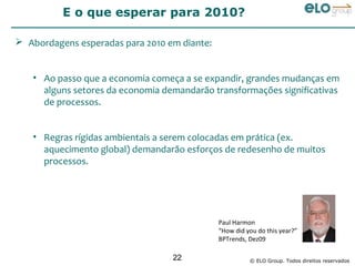 E o que esperar para 2010?

 Abordagens esperadas para 2010 em diante:


   • Ao passo que a economia começa a se expandir, grandes mudanças em
     alguns setores da economia demandarão transformações significativas
     de processos.


   • Regras rígidas ambientais a serem colocadas em prática (ex.
     aquecimento global) demandarão esforços de redesenho de muitos
     processos.




                                              Paul Harmon
                                              “How did you do this year?”
                                              BPTrends, Dez09

                                  22                    © ELO Group. Todos direitos reservados
 