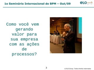 1o Seminário Internacional de BPM – Out/09




 Como você vem
      gerando
    valor para
   sua empresa
  com as ações
         de
    processos?


                          3           © ELO Group. Todos direitos reservados
 