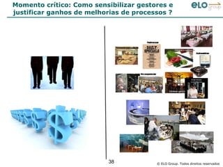 Momento crítico: Como sensibilizar gestores e
justificar ganhos de melhorias de processos ?




                          38            © ELO Group. Todos direitos reservados
 