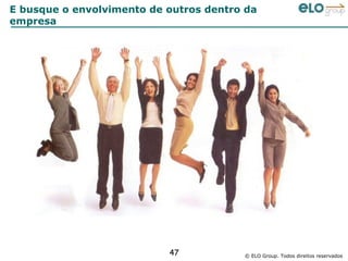 E busque o envolvimento de outros dentro da
empresa




                           47           © ELO Group. Todos direitos reservados
 