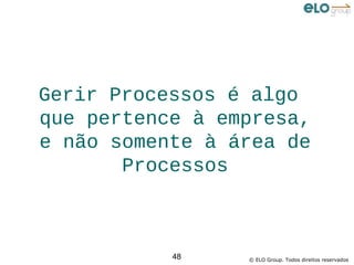 Gerir Processos é algo
que pertence à empresa,
e não somente à área de
       Processos



           48    © ELO Group. Todos direitos reservados
 