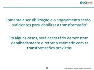Somente a sensibilização e o engajamento serão
   suficientes para viabilizar a transformação?


 Em alguns casos, será necessário demonstrar
  detalhadamente o retorno estimado com as
           transformações previstas.



                      58        © ELO Group. Todos direitos reservados
 