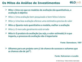 Os Mitos da Análise de Investimentos

  Mito 1: Uma vez que os modelos de avaliação são quantitativos, a
   avaliação é objetiva
  Mito 2: Uma avaliação bem pesquisada e bem feito é eterna
  Mito 3: Uma boa avaliação oferece uma estimativa precisa de valor
  Mito 4: Quanto mais quantitativo o modelo, melhor a avaliação
  Mito 5: O mercado geralmente está errado
  Mito 6: O produto da avaliação (ou seja, o valor estimado) é o que
   importa, o processo da avaliação não é importante

                                                          Fonte: Damodaran, 1997


  Olhamos para um projeto com 5% de chance de sucessos e achamos que
   as chances são de 30%”;

                                                   Fonte: Kahneman e Lovallo

                                                    © ELO Group. Todos direitos reservados
 