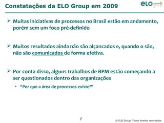Constatações da ELO Group em 2009

 Muitas iniciativas de processos no Brasil estão em andamento,
  porém sem um foco pré-definido


 Muitos resultados ainda não são alçancados e, quando o são,
  não são comunicados de forma efetiva.


 Por conta disso, alguns trabalhos de BPM estão começando a
  ser questionados dentro das organizações
   • “Por que a área de processos existe?”




                                   7         © ELO Group. Todos direitos reservados
 