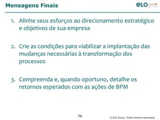 Mensagens Finais

 1. Alinhe seus esforços ao direcionamento estratégico
    e objetivos de sua empresa

 2. Crie as condições para viabilizar a implantação das
    mudanças necessárias à transformação dos
    processos

 3. Compreenda e, quando oportuno, detalhe os
    retornos esperados com as ações de BPM



                           74          © ELO Group. Todos direitos reservados
 