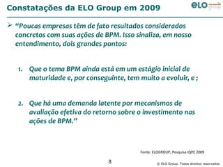 Constatações da ELO Group em 2009

 “Poucas empresas têm de fato resultados considerados
  concretos com suas ações de BPM. Isso sinaliza, em nosso
  entendimento, dois grandes pontos:


   1. Que o tema BPM ainda está em um estágio inicial de
      maturidade e, por conseguinte, tem muito a evoluir, e ;


   2. Que há uma demanda latente por mecanismos de
      avaliação efetiva do retorno sobre o investimento nas
      ações de BPM.”



                                          Fonte: ELOGROUP, Pesquisa IQPC 2009

                                8                  © ELO Group. Todos direitos reservados
 