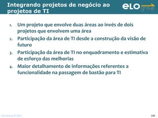Integrando projetos de negócio ao
    projetos de TI

      1.    Um projeto que envolve duas áreas ao invés de dois
            projetos que envolvem uma área
      2.    Participação da área de TI desde a construção da visão de
            futuro
      3.    Participação da área de TI no enquadramento e estimativa
            de esforço das melhorias
      4.    Maior detalhamento de informações referentes a
            funcionalidade na passagem de bastão para TI




ELO Group © 2011                                                        100
 