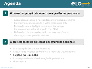 Agenda

     1      O conceito: geração de valor com a gestão por processos


             •     Abordagens usuais e a necessidade de um novo paradigma
             •     Entendendo e mensurando o valor gerado por BPM
             •     Pensando uma estratégia para maximizar o valor
             •     Comunicando o valor alcançado com BPM
             •     Definindo o ‘processo da gestão por processos’ como
                   abordagem para geração de valor

    2       A prática: casos de aplicação em empresas nacionais


            • Marketing da Gestão por Processos
            • Execução de Projetos de Melhoria e Inovação Organizacional
            • Gestão do Dia-a-Dia
            • Estratégia de Melhoria e Inovação Organizacional
            • Governança

ELO Group © 2011                                                            102
 