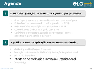 Agenda

     1      O conceito: geração de valor com a gestão por processos


             •     Abordagens usuais e a necessidade de um novo paradigma
             •     Entendendo e mensurando o valor gerado por BPM
             •     Pensando uma estratégia para maximizar o valor
             •     Comunicando o valor alcançado com BPM
             •     Definindo o ‘processo da gestão por processos’ como
                   abordagem para geração de valor

    2       A prática: casos de aplicação em empresas nacionais


            • Marketing da Gestão por Processos
            • Execução de Projetos de Melhoria e Inovação Organizacional
            • Gestão do Dia-a-Dia
            • Estratégia de Melhoria e Inovação Organizacional
            • Governança

ELO Group © 2011                                                            106
 