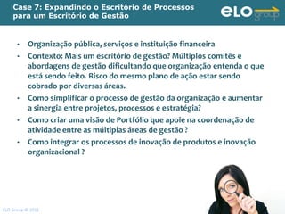 Case 7: Expandindo o Escritório de Processos
    para um Escritório de Gestão


      •    Organização pública, serviços e instituição financeira
      •    Contexto: Mais um escritório de gestão? Múltiplos comitês e
           abordagens de gestão dificultando que organização entenda o que
           está sendo feito. Risco do mesmo plano de ação estar sendo
           cobrado por diversas áreas.
      •    Como simplificar o processo de gestão da organização e aumentar
           a sinergia entre projetos, processos e estratégia?
      •    Como criar uma visão de Portfólio que apoie na coordenação de
           atividade entre as múltiplas áreas de gestão ?
      •    Como integrar os processos de inovação de produtos e inovação
           organizacional ?




ELO Group © 2011                                                             110
 