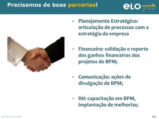 Precisamos de boas parcerias!


                        •   Planejamento Estratégico:
                            articulação de processos com a
                            estratégia da empresa

                        •   Financeiro: validação e reporte
                            dos ganhos financeiros dos
                            projetos de BPM;

                        •   Comunicação: ações de
                            divulgação de BPM;

                        •   RH: capacitação em BPM,
                            implantação de melhorias;

ELO Group © 2011                                              111
 