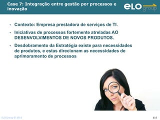 Case 7: Integração entre gestão por processos e
    inovação


      •   Contexto: Empresa prestadora de serviços de TI.
      •   Iniciativas de processos fortemente atreladas AO
          DESENVOLVIMENTOS DE NOVOS PRODUTOS.
      •   Desdobramento da Estratégia existe para necessidades
          de produtos, e estas direcionam as necessidades de
          aprimoramento de processos




ELO Group © 2011                                                 115
 