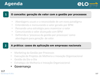 Agenda

      1     O conceito: geração de valor com a gestão por processos


             •     Abordagens usuais e a necessidade de um novo paradigma
             •     Entendendo e mensurando o valor gerado por BPM
             •     Pensando uma estratégia para maximizar o valor
             •     Comunicando o valor alcançado com BPM
             •     Definindo o ‘processo da gestão por processos’ como
                   abordagem para geração de valor

      2     A prática: casos de aplicação em empresas nacionais


            •      Marketing da Gestão por Processos
            •      Execução de Projetos de Melhoria e Inovação Organizacional
            •      Gestão do Dia-a-Dia
            •      Estratégia de Melhoria e Inovação Organizacional
            • Governança
117
ELO Group © 2011                                                                117
 