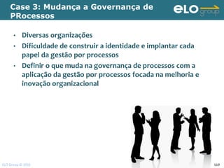 Case 3: Mudança a Governança de
    PRocessos

      •    Diversas organizações
      •    Dificuldade de construir a identidade e implantar cada
           papel da gestão por processos
      •    Definir o que muda na governança de processos com a
           aplicação da gestão por processos focada na melhoria e
           inovação organizacional




ELO Group © 2011                                                    119
 