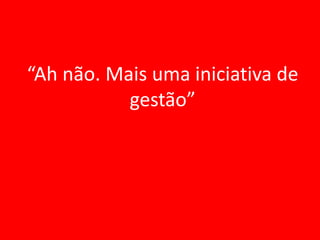 “Ah não. Mais uma iniciativa de
           gestão”
 