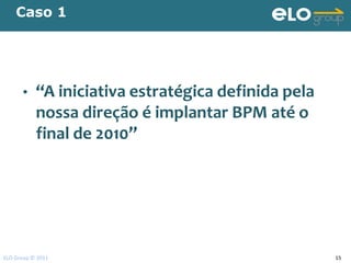 Caso 1




      •    “A iniciativa estratégica definida pela
           nossa direção é implantar BPM até o
           final de 2010”




ELO Group © 2011                                     15
 