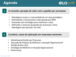 Agenda

     1      O conceito: geração de valor com a gestão por processos


             •     Abordagens usuais e a necessidade de um novo paradigma
             •     Entendendo e mensurando o valor gerado por BPM
             •     Pensando uma estratégia para maximizar o valor
             •     Definindo o ‘processo da gestão por processos’ como
                   abordagem para geração de valor


    2       A prática: casos de aplicação em empresas nacionais


            •      Marketing da Gestão por Processos
            •      Execução de Projetos de Melhoria e Inovação Organizacional
            •      Gestão do Dia-a-Dia
            •      Estratégia de Melhoria e Inovação Organizacional
            •      Governança

ELO Group © 2011                                                                2
 