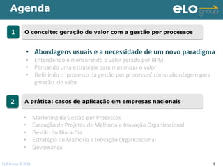 Agenda

     1      O conceito: geração de valor com a gestão por processos


             • Abordagens usuais e a necessidade de um novo paradigma
             • Entendendo e mensurando o valor gerado por BPM
             • Pensando uma estratégia para maximizar o valor
             • Definindo o ‘processo da gestão por processos’ como abordagem para
               geração de valor


    2       A prática: casos de aplicação em empresas nacionais


            •      Marketing da Gestão por Processos
            •      Execução de Projetos de Melhoria e Inovação Organizacional
            •      Gestão do Dia-a-Dia
            •      Estratégia de Melhoria e Inovação Organizacional
            •      Governança

ELO Group © 2011                                                                    3
 