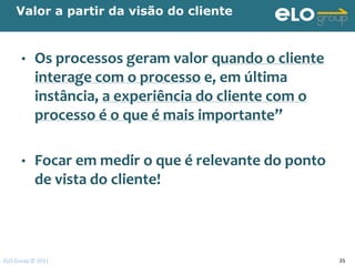 Valor a partir da visão do cliente



      •    Os processos geram valor quando o cliente
           interage com o processo e, em última
           instância, a experiência do cliente com o
           processo é o que é mais importante”

      •    Focar em medir o que é relevante do ponto
           de vista do cliente!



ELO Group © 2011                                       35
 