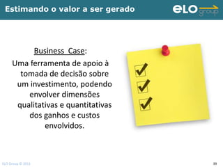 Estimando o valor a ser gerado




           Business Case:
     Uma ferramenta de apoio à
       tomada de decisão sobre
      um investimento, podendo
         envolver dimensões
      qualitativas e quantitativas
         dos ganhos e custos
              envolvidos.



ELO Group © 2011                     39
 