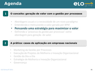 Agenda

     1      O conceito: geração de valor com a gestão por processos


             • Abordagens usuais e a necessidade de um novo paradigma
             • Entendendo e mensurando o valor gerado por BPM
             • Pensando uma estratégia para maximizar o valor
             • Definindo o ‘processo da gestão por processos’ como
               abordagem para geração de valor


    2       A prática: casos de aplicação em empresas nacionais


            •      Marketing da Gestão por Processos
            •      Execução de Projetos de Melhoria e Inovação Organizacional
            •      Gestão do Dia-a-Dia
            •      Estratégia de Melhoria e Inovação Organizacional
            •      Governança

ELO Group © 2011                                                                41
 